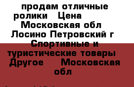 продам отличные ролики › Цена ­ 5 000 - Московская обл., Лосино-Петровский г. Спортивные и туристические товары » Другое   . Московская обл.